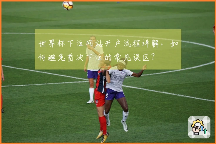 世界杯下注网站开户流程详解，如何避免首次下注的常见误区？